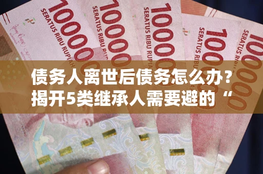 北京债务人离世后债务怎么办？揭开5类继承人需要避的“坑”
